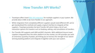 How Transfer API Works?
 Travelopro offers travel XML API integration for multiple suppliers in your system. We
provide data in XML to be more flexible in our approach.
 While integration from completely different suppliers would need different API, we've
got standardized this method and supply a typical interface to integrate all the
suppliers. Travelopro provides the best Transfer API which helps a lot of user
interaction options for travelers such as booking, editing, and cancellation of transfers.
 Our Transfer API supports each B2B and B2C channels. With additional leisure travel
suppliers integrated than the other platform on the market, our API provides you with
an enormous quantity of power, permitting you to harness the strength of our award-
winning booking platform and integrate it together with your own system.
 