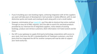  If you're building your own booking engine, achieving integration with all the suppliers
you want will take years of development. Each provider is totally different, with its own
distinctive quirks and needs and creating all work along with is not a small matter.
 However, victimization of our travel API, you'll be able to shortcut that entire method.
Through an easy set of XML requests, you'll be able to search for and book products
provided by our intensive list of integrated suppliers, notice details of existing
bookings, produce and retrieve customers, fetch information-rich hotel content and far
more.
 Our API is your gateway to supply third-party technology corporations with access to
your stock. And since the API is standardized for all Travelopro customers, any third
party that has integrated the API for another company will now be able to support
your stock easily too.
 