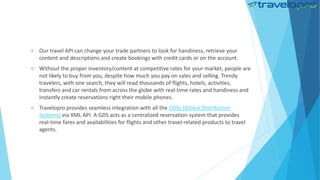  Our travel API can change your trade partners to look for handiness, retrieve your
content and descriptions and create bookings with credit cards or on the account.
 Without the proper inventory/content at competitive rates for your market, people are
not likely to buy from you, despite how much you pay on sales and selling. Trendy
travelers, with one search, they will read thousands of flights, hotels, activities,
transfers and car rentals from across the globe with real-time rates and handiness and
instantly create reservations right their mobile phones.
 Travelopro provides seamless integration with all the GDSs (Global Distribution
Systems) via XML API. A GDS acts as a centralized reservation system that provides
real-time fares and availabilities for flights and other travel-related products to travel
agents.
 