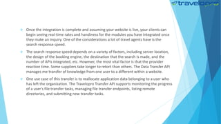  Once the integration is complete and assuming your website is live, your clients can
begin seeing real-time rates and handiness for the modules you have integrated once
they make an inquiry. One of the considerations a lot of travel agents have is the
search response speed.
 The search response speed depends on a variety of factors, including server location,
the design of the booking engine, the destination that the search is made, and the
number of APIs integrated, etc. However, the most vital factor is that the provider
reaction time. Some suppliers take longer to retort than others. The Data Transfer API
manages me transfer of knowledge from one user to a different within a website.
 One use case of this transfer is to reallocate application data belonging to a user who
has left the organization. The Travelopro Transfer API supports monitoring the progress
of a user's file transfer tasks, managing file transfer endpoints, listing remote
directories, and submitting new transfer tasks.
 