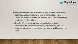  With our versatile transfer booking engine, travel companies can
book flights, accommodations, cars, etc. FlightsLogic works to
deliver solutions that full-fill the need for airport transfer booking
in advance for the visitors.
 Transfer API is a great way that ensures better air ticket
reservations for customers. Through our transfer API, you can
integrate transfer services providers at national and international
levels.
 