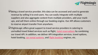  Being a travel service provider, this data can be accessed and used to generate
revenue by selling it to end-users. You can easily integrate with multiple
suppliers and also aggregate content from multiple providers, add your mark-
ups, and sell them online through our booking engine. Our API allows customers
to reserve airport transfer from anywhere.
 FlightsLogic offers great support to travel service providers in catering to
unrivalled travel linked services such as flight, hotel reservations by combining
our travel API. In addition, we deliver API integration services, travel options,
hotel booking, car rental systems, and flight booking engines, etc.
 
