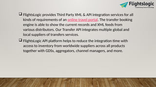  FlightsLogic provides Third Party XML & API integration services for all
kinds of requirements of an online travel portal. The transfer booking
engine is able to show the current records and XML feeds from
various distributors. Our Transfer API integrates multiple global and
local suppliers of transfers services.
 FlightsLogic API platform helps to reduce the integration time with
access to inventory from worldwide suppliers across all products
together with GDSs, aggregators, channel managers, and more.
 