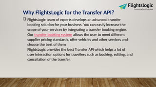 Why FlightsLogic for the Transfer API?
 FlightsLogic team of experts develops an advanced transfer
booking solution for your business. You can easily increase the
scope of your services by integrating a transfer booking engine.
Our transfer booking system allows the user to meet different
supplier pricing standards, offer vehicles and other services and
choose the best of them
FlightsLogic provides the best Transfer API which helps a lot of
user interaction options for travellers such as booking, editing, and
cancellation of the transfer.
 