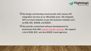  We design and develop travel portals with various API
integration services at an affordable price. We integrate
API’s to travel websites as per the business modules such
as B2B, B2C, B2B2B, and B2B2C.
 We provide customized software development for
businesses that offer airport transfer services. We support
a lot of B2B, B2C, and also B2B2C travel agencies.
 