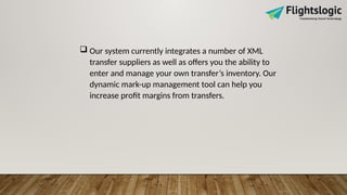  Our system currently integrates a number of XML
transfer suppliers as well as offers you the ability to
enter and manage your own transfer’s inventory. Our
dynamic mark-up management tool can help you
increase profit margins from transfers.
 