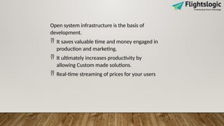 Open system infrastructure is the basis of
development.
 It saves valuable time and money engaged in
production and marketing.
 It ultimately increases productivity by
allowing Custom made solutions.
 Real-time streaming of prices for your users
 
