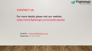 CONTACT US:
For more details, please visit our website:
https://www.flightslogic.com/transfer-api.php
Email id: contact@flightslogic.com
Phone No: 097312 78600
 