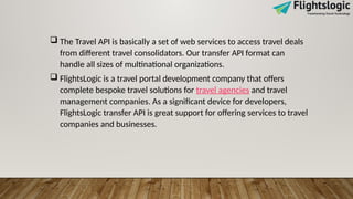  The Travel API is basically a set of web services to access travel deals
from different travel consolidators. Our transfer API format can
handle all sizes of multinational organizations.
 FlightsLogic is a travel portal development company that offers
complete bespoke travel solutions for travel agencies and travel
management companies. As a significant device for developers,
FlightsLogic transfer API is great support for offering services to travel
companies and businesses.
 