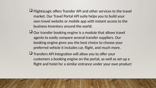  FlightsLogic offers Transfer API and other services to the travel
market. Our Travel Portal API suite helps you to build your
own travel website or mobile app with instant access to the
business Inventory around the world.
 Our transfer booking engine is a module that allows travel
agents to easily compare several transfer suppliers. Our
booking engine gives you the best choice to choose your
preferred vehicle it includes car, flight, and much more.
 Transfers API Integration will allow you to offer your
customers a booking engine on the portal, as well as set up a
flight and hotel for a similar entrance under your own product
 