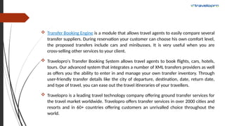  Transfer Booking Engine is a module that allows travel agents to easily compare several
transfer suppliers. During reservation your customer can choose his own comfort level,
the proposed transfers include cars and minibusses. It is very useful when you are
cross-selling other services to your client.
 Travelopro's Transfer Booking System allows travel agents to book flights, cars, hotels,
tours. Our advanced system that integrates a number of XML transfers providers as well
as offers you the ability to enter in and manage your own transfer inventory. Through
user-friendly transfer details like the city of departure, destination, date, return date,
and type of travel, you can ease out the travel itineraries of your travellers.
 Travelopro is a leading travel technology company offering ground transfer services for
the travel market worldwide. Travelopro offers transfer services in over 2000 cities and
resorts and in 60+ countries offering customers an unrivalled choice throughout the
world.
 