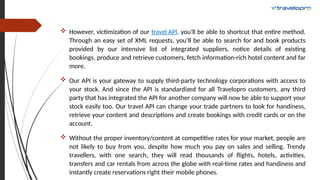  However, victimization of our travel API, you'll be able to shortcut that entire method.
Through an easy set of XML requests, you’ll be able to search for and book products
provided by our intensive list of integrated suppliers, notice details of existing
bookings, produce and retrieve customers, fetch information-rich hotel content and far
more.
 Our API is your gateway to supply third-party technology corporations with access to
your stock. And since the API is standardized for all Travelopro customers, any third
party that has integrated the API for another company will now be able to support your
stock easily too. Our travel API can change your trade partners to look for handiness,
retrieve your content and descriptions and create bookings with credit cards or on the
account.
 Without the proper inventory/content at competitive rates for your market, people are
not likely to buy from you, despite how much you pay on sales and selling. Trendy
travellers, with one search, they will read thousands of flights, hotels, activities,
transfers and car rentals from across the globe with real-time rates and handiness and
instantly create reservations right their mobile phones.
 