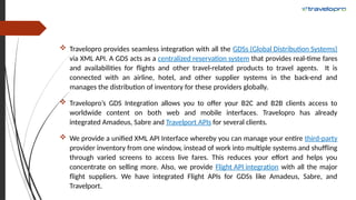  Travelopro provides seamless integration with all the GDSs (Global Distribution Systems)
via XML API. A GDS acts as a centralized reservation system that provides real-time fares
and availabilities for flights and other travel-related products to travel agents. It is
connected with an airline, hotel, and other supplier systems in the back-end and
manages the distribution of inventory for these providers globally.
 Travelopro’s GDS Integration allows you to offer your B2C and B2B clients access to
worldwide content on both web and mobile interfaces. Travelopro has already
integrated Amadeus, Sabre and Travelport APIs for several clients.
 We provide a unified XML API Interface whereby you can manage your entire third-party
provider inventory from one window, instead of work into multiple systems and shuffling
through varied screens to access live fares. This reduces your effort and helps you
concentrate on selling more. Also, we provide Flight API integration with all the major
flight suppliers. We have integrated Flight APIs for GDSs like Amadeus, Sabre, and
Travelport.
 