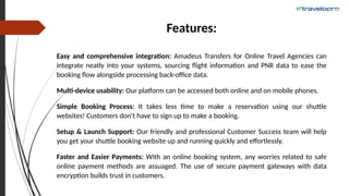 Features:
Easy and comprehensive integration: Amadeus Transfers for Online Travel Agencies can
integrate neatly into your systems, sourcing flight information and PNR data to ease the
booking flow alongside processing back-office data.
Multi-device usability: Our platform can be accessed both online and on mobile phones.
Simple Booking Process: It takes less time to make a reservation using our shuttle
websites! Customers don't have to sign up to make a booking.
Setup & Launch Support: Our friendly and professional Customer Success team will help
you get your shuttle booking website up and running quickly and effortlessly.
Faster and Easier Payments: With an online booking system, any worries related to safe
online payment methods are assuaged. The use of secure payment gateways with data
encryption builds trust in customers.
 