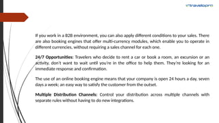 If you work in a B2B environment, you can also apply different conditions to your sales. There
are also booking engines that offer multi-currency modules, which enable you to operate in
different currencies, without requiring a sales channel for each one.
24/7 Opportunities: Travelers who decide to rent a car or book a room, an excursion or an
activity, don’t want to wait until you’re in the office to help them. They’re looking for an
immediate response and confirmation.
The use of an online booking engine means that your company is open 24 hours a day, seven
days a week; an easy way to satisfy the customer from the outset.
Multiple Distribution Channels: Control your distribution across multiple channels with
separate rules without having to do new integrations.
 