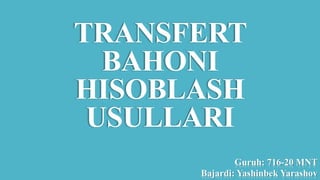 TRANSFERT
BAHONI
HISOBLASH
USULLARI
Guruh: 716-20 MNT
Bajardi: Yashinbek Yarashov
 