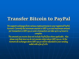 Transfer Bitcoin to PayPal
We support exchangesfromvariouscryptocurrencies to your registeredPayPal
Account. Currentlythe minimumamount is USD15,00 and maximumamount
per transaction is USD250,00anda transactioncan take up to 24 hoursto
complete.
The amount you receive does not include PayPalfees where applicable. Also
please note that since we do not executeordersaboveUSD250,00. At the
moment all exchanges above USD250,00will be refundedto your sending
wallet witha fee of 10%.
 