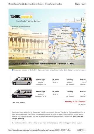 Bremerhaven Taxi & Bus transfers to Bremen | Bremerhaven transfers

Página 1 de 2

Home

Travel safely across Germany

Transfers

Transfer Bremerhaven »
Bremen

From:

select from list

Bremerhaven

To:

select from list

Bremen

2014-05-08

SEE PRICES
8

Taxi, Bus & shuttle service offer from Bremerhaven to Bremen (63 Km)
These prices are valid for 08.05.2014. If you want to see prices for some other date, choose from the form above.

Vehicle type

One way

With return

Minibus
Passengers: 4-8

00:38 h

124.11€
(per vehicle)

(per vehicle)

Vehicle type

Est. Time

One way

With return

Minibus 2
Passengers: 8-14

see more vehicles

Est. Time

00:38 h

(per vehicle)

(per vehicle)

242.01€

Need help or can't find what you're look

*All pictures and maps fe

You have choosen a transfer for 8 passenger from Bremerhaven to Bremen. The rate for the requested transfer is
fixed with no additional costs (If not indicated differently). We offer all types of transfers from to your desired
location. Our transfer service is safe and secure and we cover all destinations in Germany like Berlin, Munchen,
Cologne, Hamburg...
Our professional drivers will be waiting for you in any German airport or other meeting point before you even

http://transfers-germany.de/en/transfer/bremerhaven/bremen/8/2014-05-08/FoRm

18/02/2014

 