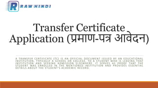 Transfer Certificate
Application (प्रमाण-पत्र आवेदन)
A TRANSFER CERTIFICATE (TC) IS AN OFFICIAL DOCUMENT ISSUED BY AN EDUCATIONAL
INSTITUTION, TYPICALLY A SCHOOL OR COLLEGE, TO A STUDENT WHO IS LEAVING THAT
INSTITUTION AND SEEKING ADMISSION ELSEWHERE. IT SERVES AS PROOF THAT THE
STUDENT WAS ENROLLED IN THE MENTIONED INSTITUTION AND PROVIDES ESSENTIAL
DETAILS ABOUT THE STUDENT'S ACADEMIC RECORD.
 