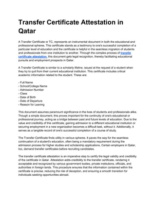 Transfer Certificate Attestation in
Qatar
A Transfer Certificate or TC, represents an instrumental document in both the educational and
professional spheres. This certificate stands as a testimony to one's successful completion of a
particular level of education and the certificate is helpful in the seamless migration of students
and professionals from one institution to another. Through the complex process of transfer
certificate attestation, this document gets legal recognition, thereby facilitating educational
pursuits and employment prospects in Qatar.
A Transfer Certificate is similar to a scholarly lifeline, issued at the request of a student when
they try to quit from their current educational institution. This certificate includes critical
academic information related to the student. These are:
- Full Name
- School/College Name
- Admission Number
- Class
- Date of Birth
- Date of Departure
- Reason for Leaving
This document assumes paramount significance in the lives of students and professionals alike.
Though a simple document, this proves important for the continuity of one's educational or
professional journey, acting as a bridge between past and future levels of education. Due to the
value and credibility of this certificate, gaining admission to a different educational institution or
securing employment in a new organization becomes a difficult task, without it. Additionally, it
serves as a tangible record of one's successful completion of a course of study.
The Transfer Certificate finds utility in various spheres. It paves the way for the seamless
continuation of a student's education, often being a mandatory requirement during the
admission process for higher studies and scholarship applications. Certain employers in Qatar,
too, demand transfer certificates before recruiting candidates.
The transfer certificate attestation is an imperative step to certify the legal validity and credibility
of the certificate in Qatar. Attestation adds credibility to the transfer certificate, rendering it
acceptable and recognized by various government bodies, private institutions, officials, and
authorities in foreign lands. This procedure ensures that the information contained within the
certificate is precise, reducing the risk of deception, and ensuring a smooth transition for
individuals seeking opportunities abroad.
 