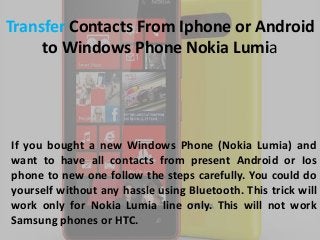 Transfer Contacts From Iphone or Android
to Windows Phone Nokia Lumia

If you bought a new Windows Phone (Nokia Lumia) and
want to have all contacts from present Android or Ios
phone to new one follow the steps carefully. You could do
yourself without any hassle using Bluetooth. This trick will
work only for Nokia Lumia line only. This will not work
Samsung phones or HTC.

 