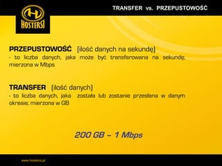 TRANSFER vs. PRZEPUSTOWOŚĆ

PRZEPUSTOWOŚĆ (ilość danych na sekundę)
- to liczba danych, jaka może być transferowana na sekundę;
mierzona w Mbps

TRANSFER (ilość danych)
- to liczba danych, jaka została lub zostanie przesłana w danym
okresie; mierzona w GB

200 GB – 1 Mbps
www.hostersi.pl

 