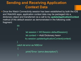 Sending and Receiving Application
Context Data
 Once the Watch Connectivity session has been established by both the iOS
and WatchKit apps, application context data may be packaged into a
dictionary object and transferred via a call to the updateApplicationContext
method of the default session as demonstrated in the following code
fragment:
do
{
let session = WCSession.defaultSession()
let context = <Add Dictionary here>
try session.updateApplicationContext(context)
}
catch let error as NSError
{
print("Error: (error.description)")
}
 