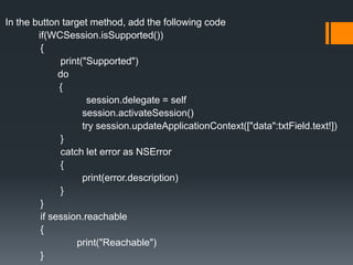 In the button target method, add the following code
if(WCSession.isSupported())
{
print("Supported")
do
{
session.delegate = self
session.activateSession()
try session.updateApplicationContext(["data":txtField.text!])
}
catch let error as NSError
{
print(error.description)
}
}
if session.reachable
{
print("Reachable")
}
 