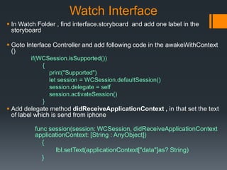 Watch Interface
 In Watch Folder , find interface.storyboard and add one label in the
storyboard
 Goto Interface Controller and add following code in the awakeWithContext
()
if(WCSession.isSupported())
{
print("Supported")
let session = WCSession.defaultSession()
session.delegate = self
session.activateSession()
}
 Add delegate method didReceiveApplicationContext , in that set the text
of label which is send from iphone
func session(session: WCSession, didReceiveApplicationContext
applicationContext: [String : AnyObject])
{
lbl.setText(applicationContext["data"]as? String)
}
 