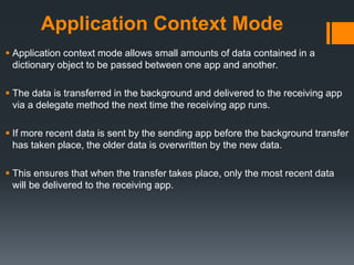 Application Context Mode
 Application context mode allows small amounts of data contained in a
dictionary object to be passed between one app and another.
 The data is transferred in the background and delivered to the receiving app
via a delegate method the next time the receiving app runs.
 If more recent data is sent by the sending app before the background transfer
has taken place, the older data is overwritten by the new data.
 This ensures that when the transfer takes place, only the most recent data
will be delivered to the receiving app.
 