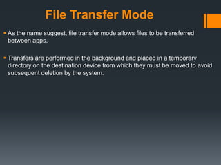 File Transfer Mode
 As the name suggest, file transfer mode allows files to be transferred
between apps.
 Transfers are performed in the background and placed in a temporary
directory on the destination device from which they must be moved to avoid
subsequent deletion by the system.
 