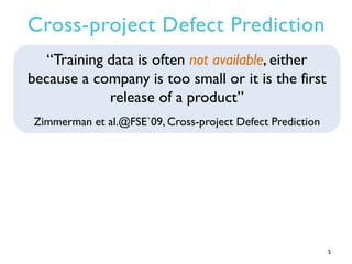 Cross-project Defect Prediction
5
“Training data is often not available, either
because a company is too small or it is the first
release of a product”
Zimmerman et al.@FSE`09, Cross-project Defect Prediction
 