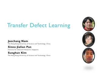 Transfer Defect Learning
Jaechang Nam
The Hong Kong University of Science and Technology, China
Sinno Jialian Pan
Institute for Infocomm Research, Singapore
Sunghun Kim
The Hong Kong University of Science and Technology, China
 