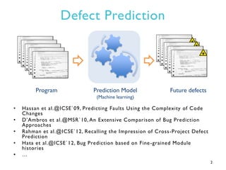 Defect Prediction
• Hassan et al.@ICSE`09, Predicting Faults Using the Complexity of Code
Changes
• D’Ambros et al.@MSR`10...