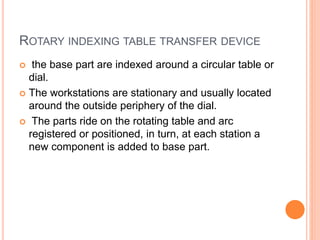 ROTARY INDEXING TABLE TRANSFER DEVICE
 the base part are indexed around a circular table or
dial.
 The workstations are stationary and usually located
around the outside periphery of the dial.
 The parts ride on the rotating table and arc
registered or positioned, in turn, at each station a
new component is added to base part.
 