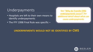 Underpayments
• Hospitals are left to their own means to
identify underpayments
• The FFY 1998 Final Rule was specific –
UNDERPAYMENTS WOULD NOT BE IDENTIFIED BY CMS
See “Why do Transfer DRG
underpayments occur?” for
additional detail about what can
cause underpayments
 