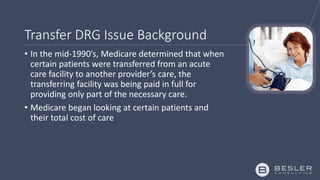 Transfer DRG Issue Background
• In the mid-1990’s, Medicare determined that when
certain patients were transferred from an acute
care facility to another provider’s care, the
transferring facility was being paid in full for
providing only part of the necessary care.
• Medicare began looking at certain patients and
their total cost of care
 