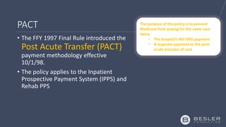 PACT
• The FFY 1997 Final Rule introduced the
Post Acute Transfer (PACT)
payment methodology effective
10/1/98.
• The policy applies to the Inpatient
Prospective Payment System (IPPS) and
Rehab PPS
The purpose of the policy is to prevent
Medicare from paying for the same care
twice.
• The hospital’s MS DRG payment
• A separate payment to the post-
acute provider of care
 