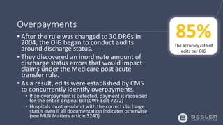 Overpayments
• After the rule was changed to 30 DRGs in
2004, the OIG began to conduct audits
around discharge status.
• They discovered an inordinate amount of
discharge status errors that would impact
claims under the Medicare post acute
transfer rule.
• As a result, edits were established by CMS
to concurrently identify overpayments.
• If an overpayment is detected, payment is recouped
for the entire original bill (CWF Edit 7272)
• Hospitals must resubmit with the correct discharge
status even if all documentation indicates otherwise
(see MLN Matters article 3240)
85%The accuracy rate of
edits per OIG
 