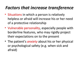 Factors that increase transference
• Situations in which a person is relatively
helpless or afraid will increase his or her need
of a protective relationship
• Vulnerable personality, especially people with
borderline features, who may rigidly project
their expectations on to the present
• The patient’s anxiety about his or her physical
or psychological safety (e.g. when sick and
afraid)
 