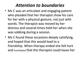 Attention to boundaries
• Ms C was an articulate and engaging patient
who pleaded that her therapist show his care
for her with a physical gesture, not just with
words. The therapist was moved by her
distress and several times held her when she
was sobbing during a session.
• Ms C found these occasions deeply satisfying,
and hoped that this would lead to a
friendship. When therapy ended she felt hurt
and humiliated that the therapist could leave her
 