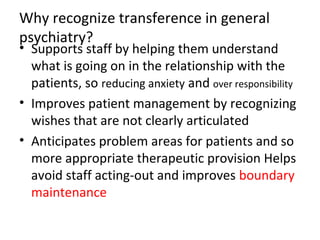Why recognize transference in general
psychiatry?
• Supports staff by helping them understand
what is going on in the relationship with the
patients, so reducing anxiety and over responsibility
• Improves patient management by recognizing
wishes that are not clearly articulated
• Anticipates problem areas for patients and so
more appropriate therapeutic provision Helps
avoid staff acting-out and improves boundary
maintenance
 
