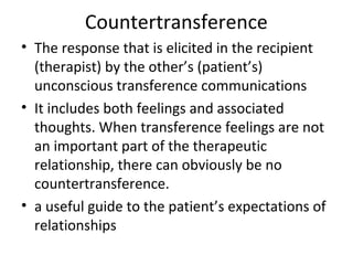 Countertransference
• The response that is elicited in the recipient
(therapist) by the other’s (patient’s)
unconscious transference communications
• It includes both feelings and associated
thoughts. When transference feelings are not
an important part of the therapeutic
relationship, there can obviously be no
countertransference.
• a useful guide to the patient’s expectations of
relationships
 