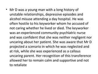 • Mr D was a young man with a long history of
unstable relationships, depressive episodes and
alcohol misuse attending a day hospital. He was
often hostile to his keyworker whom he accused of
not caring whether he lived or died. The keyworker
was an experienced community psychiatric nurse
and was confident that she was neither negligent nor
uncaring about her patient. She was aware that Mr D
projected a scenario in which he was neglected and
at risk, while she was experienced as a callous
uncaring parent. Her recognition of this transference
allowed her to remain calm and supportive and not
to retaliate
 