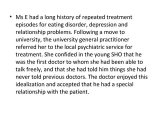 • Ms E had a long history of repeated treatment
episodes for eating disorder, depression and
relationship problems. Following a move to
university, the university general practitioner
referred her to the local psychiatric service for
treatment. She confided in the young SHO that he
was the first doctor to whom she had been able to
talk freely, and that she had told him things she had
never told previous doctors. The doctor enjoyed this
idealization and accepted that he had a special
relationship with the patient.
 