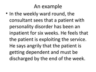 An example
• In the weekly ward round, the
consultant sees that a patient with
personality disorder has been an
inpatient for six weeks. He feels that
the patient is exploiting the service.
He says angrily that the patient is
getting dependent and must be
discharged by the end of the week.
 