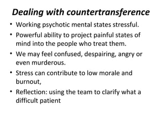 Dealing with countertransference
• Working psychotic mental states stressful.
• Powerful ability to project painful states of
mind into the people who treat them.
• We may feel confused, despairing, angry or
even murderous.
• Stress can contribute to low morale and
burnout,
• Reflection: using the team to clarify what a
difficult patient
 