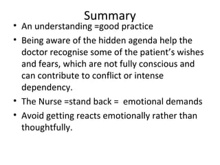 Summary
• An understanding =good practice
• Being aware of the hidden agenda help the
doctor recognise some of the patient’s wishes
and fears, which are not fully conscious and
can contribute to conflict or intense
dependency.
• The Nurse =stand back = emotional demands
• Avoid getting reacts emotionally rather than
thoughtfully.
 