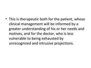 • This is therapeutic both for the patient, whose
clinical management will be informed by a
greater understanding of his or her needs and
motives, and for the doctor, who is less
vulnerable to being exhausted by
unrecognized and intrusive projections.
 