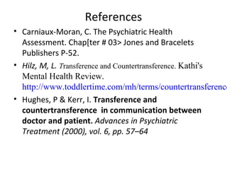 References
• Carniaux-Moran, C. The Psychiatric Health
Assessment. Chap[ter # 03> Jones and Bracelets
Publishers P-52.
• Hilz, M, L. Transference and Countertransference. Kathi's
Mental Health Review.
http://www.toddlertime.com/mh/terms/countertransference
• Hughes, P & Kerr, I. Transference and
countertransference in communication between
doctor and patient. Advances in Psychiatric
Treatment (2000), vol. 6, pp. 57–64
 